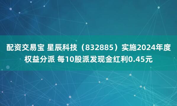 配资交易宝 星辰科技（832885）实施2024年度权益分派 每10股派发现金红利0.45元