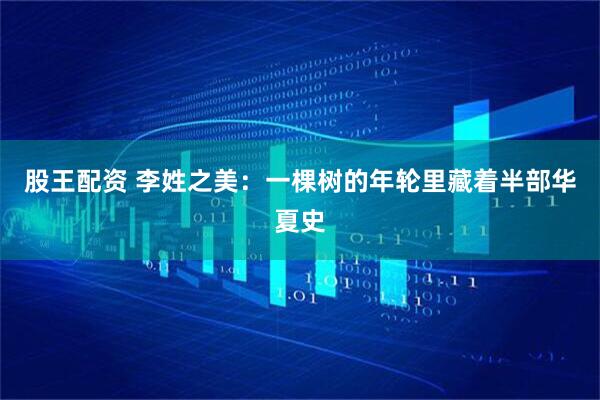 股王配资 李姓之美:一棵树的年轮里藏着半部华夏史