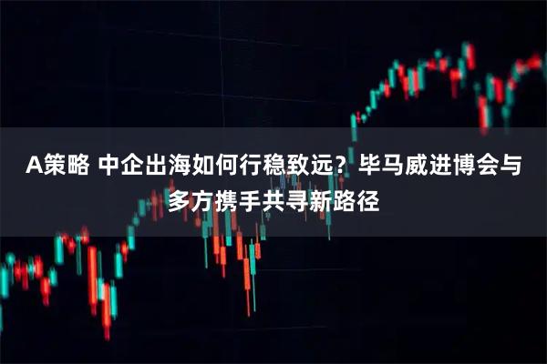 A策略 中企出海如何行稳致远？毕马威进博会与多方携手共寻新路径