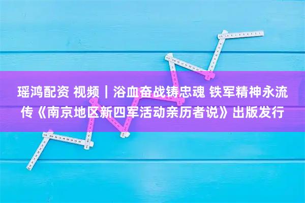 瑶鸿配资 视频｜浴血奋战铸忠魂 铁军精神永流传《南京地区新四军活动亲历者说》出版发行