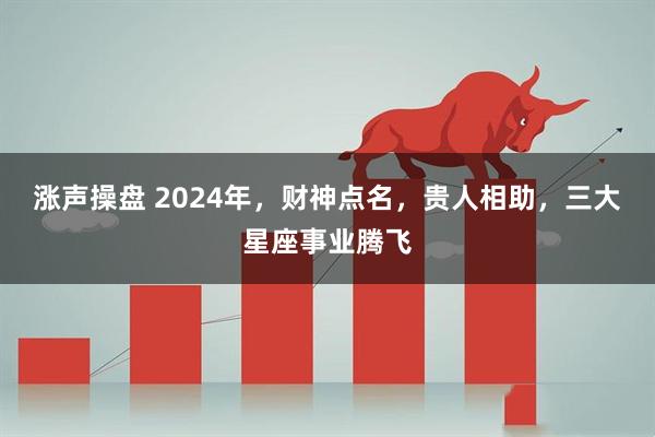 涨声操盘 2024年，财神点名，贵人相助，三大星座事业腾飞