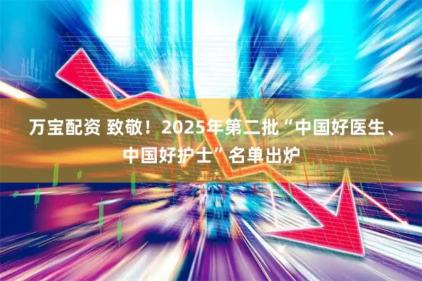 万宝配资 致敬!2025年第二批“中国好医生、中国好护士”名单出炉
