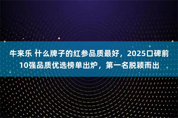 牛来乐 什么牌子的红参品质最好,2025口碑前10强品质优选榜单出炉,第一名脱颖而出