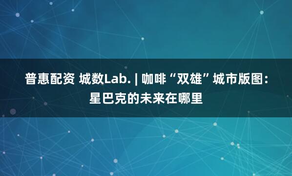 普惠配资 城数Lab. | 咖啡“双雄”城市版图:星巴克的未来在哪里