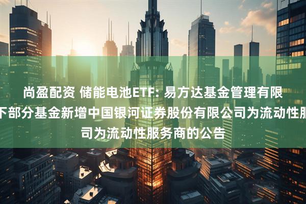 尚盈配资 储能电池ETF: 易方达基金管理有限公司关于旗下部分基金新增中国银河证券股份有限公司为流动性服务商的公告