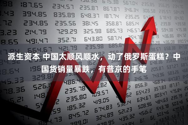 派生资本 中国太顺风顺水,动了俄罗斯蛋糕?中国货销量暴跌,有普京的手笔