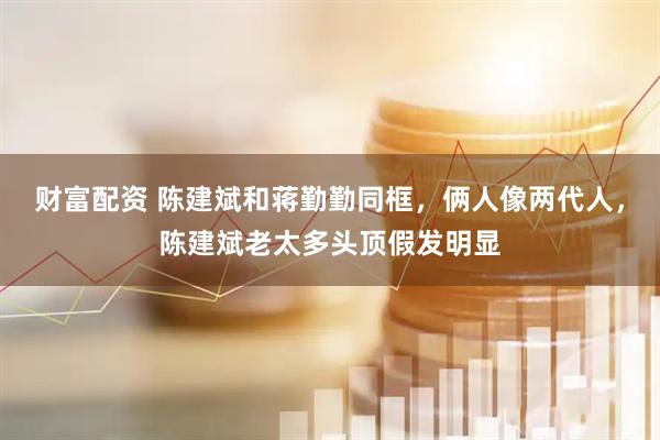 财富配资 陈建斌和蒋勤勤同框,俩人像两代人,陈建斌老太多头顶假发明显