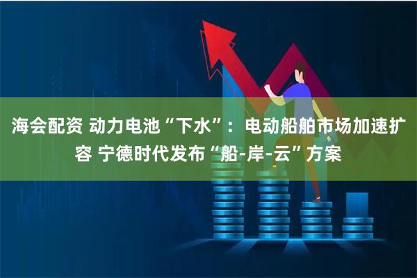 海会配资 动力电池“下水”:电动船舶市场加速扩容 宁德时代发布“船-岸-云”方案