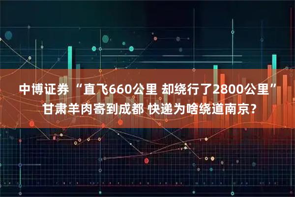 中博证券 “直飞660公里 却绕行了2800公里” 甘肃羊肉寄到成都 快递为啥绕道南京?