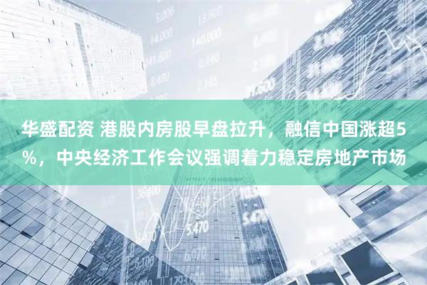 华盛配资 港股内房股早盘拉升,融信中国涨超5%,中央经济工作会议强调着力稳定房地产市场