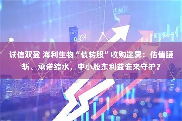 诚信双盈 海利生物“债转股”收购迷雾:估值腰斩、承诺缩水,中小股东利益谁来守护?