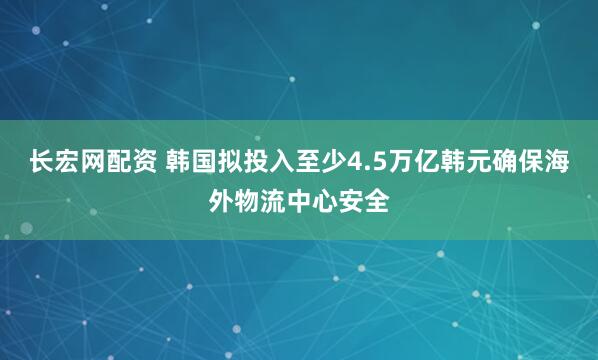 长宏网配资 韩国拟投入至少4.5万亿韩元确保海外物流中心安全