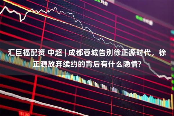 汇巨福配资 中超 | 成都蓉城告别徐正源时代,徐正源放弃续约的背后有什么隐情?