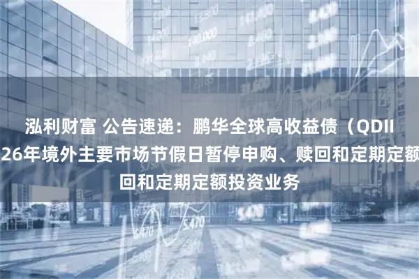 泓利财富 公告速递：鹏华全球高收益债（QDII）基金2026年境外主要市场节假日暂停申购、赎回和定期定额投资业务