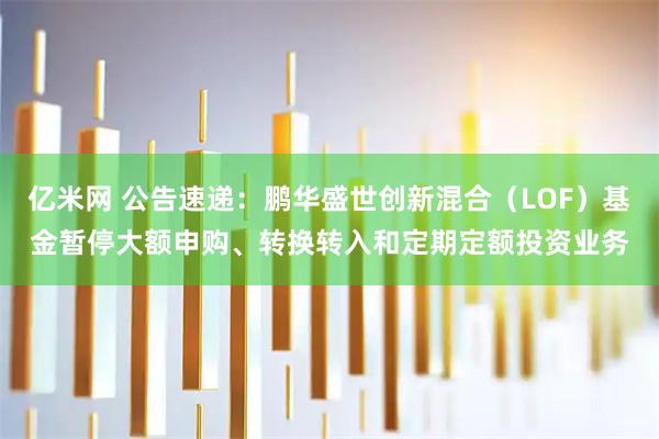 亿米网 公告速递：鹏华盛世创新混合（LOF）基金暂停大额申购、转换转入和定期定额投资业务