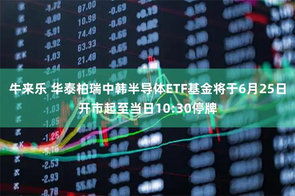 牛来乐 华泰柏瑞中韩半导体ETF基金将于6月25日开市起至当日10:30停牌