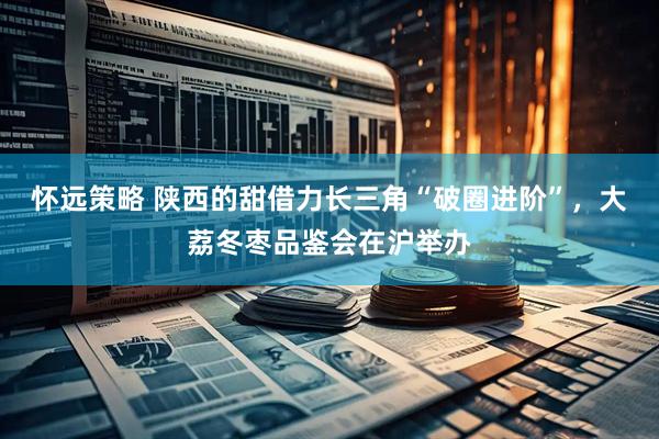 怀远策略 陕西的甜借力长三角“破圈进阶”，大荔冬枣品鉴会在沪举办