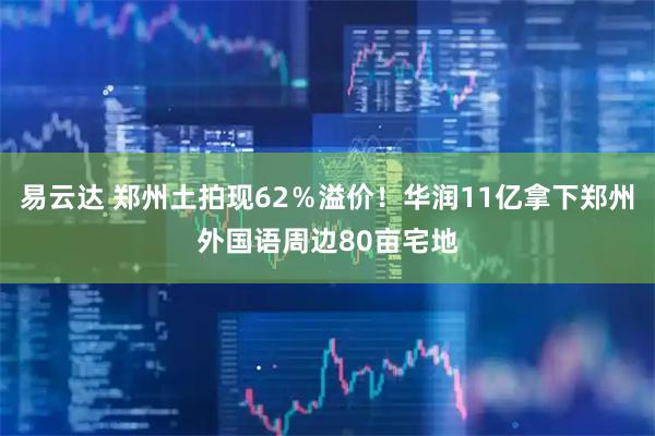 易云达 郑州土拍现62％溢价！华润11亿拿下郑州外国语周边80亩宅地