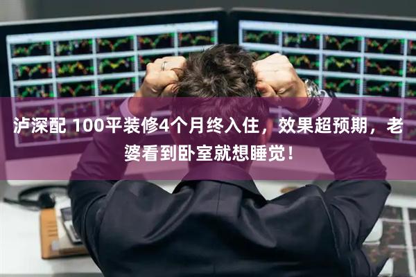 泸深配 100平装修4个月终入住，效果超预期，老婆看到卧室就想睡觉！