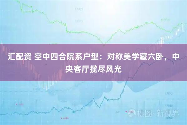 汇配资 空中四合院系户型：对称美学藏六卧，中央客厅揽尽风光